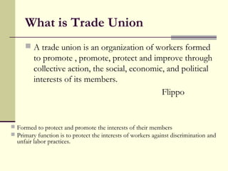 What is Trade Union
 A trade union is an organization of workers formed
to promote , promote, protect and improve through
collective action, the social, economic, and political
interests of its members.
Flippo
 Formed to protect and promote the interests of their members
 Primary function is to protect the interests of workers against discrimination and
unfair labor practices.
 