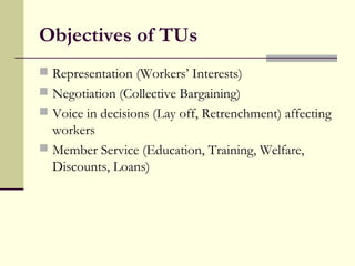 Objectives of TUs
 Representation (Workers’ Interests)
 Negotiation (Collective Bargaining)
 Voice in decisions (Lay off, Retrenchment) affecting
workers
 Member Service (Education, Training, Welfare,
Discounts, Loans)
 