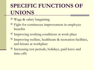 SPECIFIC FUNCTIONS OF
UNIONS
 Wage & salary bargaining
 Fight for continuous improvement in employee
benefits
 Improving working conditions at work place
 Improving welfare, healthcare & recreation facilities,
and leisure at workplace
 Increasing rest periods, holidays, paid leave and
time-offs
 