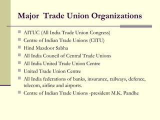 Major Trade Union Organizations
 AITUC (All India Trade Union Congress)
 Centre of Indian Trade Unions (CITU)
 Hind Mazdoor Sabha
 All India Council of Central Trade Unions
 All India United Trade Union Centre
 United Trade Union Centre
 All India federations of banks, insurance, railways, defence,
telecom, airline and airports.
 Centre of Indian Trade Unions -president M.K. Pandhe
 