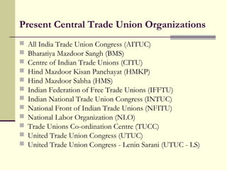 Present Central Trade Union Organizations
 All India Trade Union Congress (AITUC)
 Bharatiya Mazdoor Sangh (BMS)
 Centre of Indian Trade Unions (CITU)
 Hind Mazdoor Kisan Panchayat (HMKP)
 Hind Mazdoor Sabha (HMS)
 Indian Federation of Free Trade Unions (IFFTU)
 Indian National Trade Union Congress (INTUC)
 National Front of Indian Trade Unions (NFITU)
 National Labor Organization (NLO)
 Trade Unions Co-ordination Centre (TUCC)
 United Trade Union Congress (UTUC)
 United Trade Union Congress - Lenin Sarani (UTUC - LS)
 