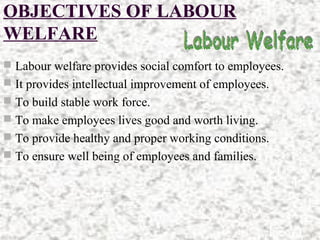 OBJECTIVES OF LABOUR
WELFARE
 Labour welfare provides social comfort to employees.
 It provides intellectual improvement of employees.
 To build stable work force.
 To make employees lives good and worth living.
 To provide healthy and proper working conditions.
 To ensure well being of employees and families.
 