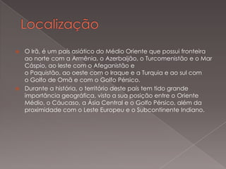 O Irã, é um país asiático do Médio Oriente que possui fronteira
ao norte com a Armênia, o Azerbaijão, o Turcomenistão e o Mar
Cáspio, ao leste com o Afeganistão e
o Paquistão, ao oeste com o Iraque e a Turquia e ao sul com
o Golfo de Omã e com o Golfo Pérsico.
 Durante a história, o território deste país tem tido grande
importância geográfica, visto a sua posição entre o Oriente
Médio, o Cáucaso, a Ásia Central e o Golfo Pérsico, além da
proximidade com o Leste Europeu e o Subcontinente Indiano.


 