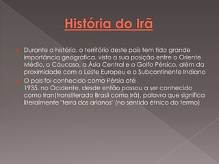 



Durante a história, o território deste país tem tido grande
importância geográfica, visto a sua posição entre o Oriente
Médio, o Cáucaso, a Ásia Central e o Golfo Pérsico, além da
proximidade com o Leste Europeu e o Subcontinente Indiano
O país foi conhecido como Pérsia até
1935, no Ocidente, desde então passou a ser conhecido
como Iran(transliterado Brasil como Irã), palavra que significa
literalmente "terra dos arianos" (no sentido étnico do termo)

 