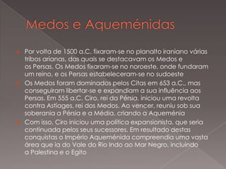 





Por volta de 1500 a.C. fixaram-se no planalto iraniano várias
tribos arianas, das quais se destacavam os Medos e
os Persas. Os Medos fixaram-se no noroeste, onde fundaram
um reino, e os Persas estabeleceram-se no sudoeste
Os Medos foram dominados pelos Citas em 653 a.C., mas
conseguiram libertar-se e expandiam a sua influência aos
Persas. Em 555 a.C. Ciro, rei da Pérsia, iniciou uma revolta
contra Astíages, rei dos Medos. Ao vencer, reuniu sob sua
soberania a Pérsia e a Média, criando a Aqueménia
Com isso, Ciro iniciou uma política expansionista, que seria
continuada pelos seus sucessores. Em resultado destas
conquistas o Império Aqueménida compreendia uma vasta
área que ia do Vale do Rio Indo ao Mar Negro, incluindo
a Palestina e o Egito

 