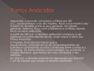







Alexandre, o Grande conquistou a Pérsia em 331
a.C., acrescentado-a ao seu império. Após a sua morte o seu
império foi dividido entre os seus generais. Um destes
generais, Selêuco, ficou com a Babilónia e a Pérsia, dando
início ao reino selêucida
A partir de 250 a.C. o domínio selêucida começou a ser
rejeitado na parte oriental do Irã, onde nasce o reino dos
Partos Arsácidas
O Império Arsácida era menor que o
Aqueménida, estendendo-se do atual Afeganistão ao
Eufrates e controlando as rotas comerciais entre a Índia e o
Ocidente. Os Partos tinham como inimigos, no ocidente, o
Império Romano, que tentou em vão conquistar o seu
território
Em 224 d.C a dinastia arsácida foi derrubada por Ardashir
I, um rei vassalo que fundou a dinastia sassânida

 