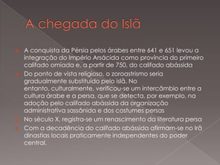 






A conquista da Pérsia pelos árabes entre 641 e 651 levou a
integração do Império Arsácida como província do primeiro
califado omíada e, a partir de 750, do califado abássida
Do ponto de vista religioso, o zoroastrismo seria
gradualmente substituído pelo islã. No
entanto, culturalmente, verificou-se um intercâmbio entre a
cultura árabe e a persa, que se detecta, por exemplo, na
adoção pelo califado abássida da organização
administrativa sassânida e dos costumes persas
No século X, registra-se um renascimento da literatura persa
Com a decadência do califado abássida afirmam-se no Irã
dinastias locais praticamente independentes do poder
central.

 