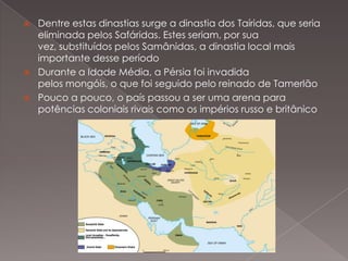 




Dentre estas dinastias surge a dinastia dos Taíridas, que seria
eliminada pelos Safáridas. Estes seriam, por sua
vez, substituídos pelos Samânidas, a dinastia local mais
importante desse período
Durante a Idade Média, a Pérsia foi invadida
pelos mongóis, o que foi seguido pelo reinado de Tamerlão
Pouco a pouco, o país passou a ser uma arena para
potências coloniais rivais como os impérios russo e britânico

 
