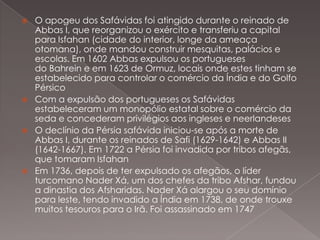 







O apogeu dos Safávidas foi atingido durante o reinado de
Abbas I, que reorganizou o exército e transferiu a capital
para Isfahan (cidade do interior, longe da ameaça
otomana), onde mandou construir mesquitas, palácios e
escolas. Em 1602 Abbas expulsou os portugueses
do Bahrein e em 1623 de Ormuz, locais onde estes tinham se
estabelecido para controlar o comércio da Índia e do Golfo
Pérsico
Com a expulsão dos portugueses os Safávidas
estabeleceram um monopólio estatal sobre o comércio da
seda e concederam privilégios aos ingleses e neerlandeses
O declínio da Pérsia safávida iniciou-se após a morte de
Abbas I, durante os reinados de Safi (1629-1642) e Abbas II
(1642-1667). Em 1722 a Pérsia foi invadida por tribos afegãs,
que tomaram Isfahan
Em 1736, depois de ter expulsado os afegãos, o líder
turcomano Nader Xá, um dos chefes da tribo Afshar, fundou
a dinastia dos Afsharidas. Nader Xá alargou o seu domínio
para leste, tendo invadido a Índia em 1738, de onde trouxe
muitos tesouros para o Irã. Foi assassinado em 1747

 