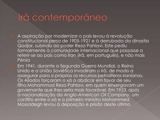 



A aspiração por modernizar o país levou à revolução
constitucional persa de 1905-1921 e à derrubada da dinastia
Qadjar, subindo ao poder Reza Pahlavi. Este pediu
formalmente à comunidade internacional que passasse a
referir-se ao país como Iran (Irã, em português), e não mais
Pérsia
Em 1941, durante a Segunda Guerra Mundial, o Reino
Unido e a União Soviética invadiram o Irã, de modo a
assegurar para si próprios os recursos petrolíferos iranianos.
Os Aliados forçaram o xá a abdicar em favor de seu
filho,Mohammad Reza Pahlavi, em quem enxergavam um
governante que lhes seria mais favorável. Em 1953, após
a nacionalização da Anglo-American Oil Company, um
conflito entre o xá e o primeiro ministro Mohammed
Mossadegh levou à deposição e prisão deste último

 