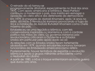 











O reinado do xá tornou-se
progressivamente ditatorial, especialmente no final dos anos
1970. Com apoio americano e britânico, Reza Pahlavi
continuou a modernizar o país, mas insistia em esmagar a
oposição do clero xiita e dos defensores da democracia
Em 1979, a chegada do Aiatolá Khomeini, após 14 anos no
exílio, dá início à Revolução Iraniana provocando a fuga do
Xá e a instalação do Aiatolá Ruhollah Khomeini como chefe
máximo do país.
Estabeleceu-se uma república islâmica, com leis
conservadoras inspiradas no Islamismo e com o controle
político nas mãos do clero. Os governos iranianos pósrevolucionários criticaram o Ocidente e os Estados
Unidos em particular pelo apoio dado ao xá
As relações com os Estados Unidos foram fortemente
abaladas em 1979, quando estudantes iranianos tomaram
funcionários da Embaixada americana como reféns
Posteriormente, houve tentativas de exportar a revolução
islâmica e apoio a grupos militantes antiocidente como
o Hezbollah do Líbano
A partir de 1980, o Irã e o Iraque enfrentaram-se numa guerra
que durou oito anos.

 