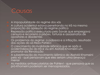 










A impopularidade do regime dos xás
A cultura ocidental estava penetrando no Irã na mesma
proporção da opressão do regime político
Repressão política executada pelo Savak que empregava
censura e recorreria a prisões, torturas e assassinatos de
opositores e dissidentes
Os problemas do regime: a pobreza e a inflação, resultado
das ações do xá Reza Pahlevi
O crescimento da rivalidade islâmica que se opôs a
ocidentalização do Irã e viu em Aiatolá Khomeini um
promotor da Revolução
A subestimação do movimento islâmico do Aiatolá Khomeini
pelo xá - que pensavam que eles seriam uma ameaça
menor
As medidas antissecularistas de Pahlevi - que pensava que os
pró-Khomeini poderiam ser menosprezados.

 