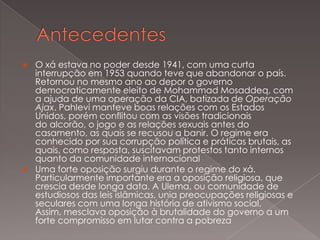 



O xá estava no poder desde 1941, com uma curta
interrupção em 1953 quando teve que abandonar o país.
Retornou no mesmo ano ao depor o governo
democraticamente eleito de Mohammad Mosaddeq, com
a ajuda de uma operação da CIA, batizada de Operação
Ajax. Pahlevi manteve boas relações com os Estados
Unidos, porém conflitou com as visões tradicionais
do alcorão, o jogo e as relações sexuais antes do
casamento, as quais se recusou a banir. O regime era
conhecido por sua corrupção política e práticas brutais, as
quais, como resposta, suscitavam protestos tanto internos
quanto da comunidade internacional
Uma forte oposição surgiu durante o regime do xá.
Particularmente importante era a oposição religiosa, que
crescia desde longa data. A Ulema, ou comunidade de
estudiosos das leis islâmicas, unia preocupações religiosas e
seculares com uma longa história de ativismo social.
Assim, mesclava oposição à brutalidade do governo a um
forte compromisso em lutar contra a pobreza

 