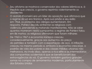 Seu ativismo se mostrava conservador dos valores islâmicos e, à
medida que crescia, o governo reprimia violentamente os
dissidentes
 O aiatolá Khomeini era um líder da oposição que afirmava que
o regime do xá era tiranico. Após sua prisão e seu exílio
em 1964, os protestos dos clérigos aumentaram. Em
resposta, Pahlevi decidiu enfrentar os religiosos com
violência, prendendo e matando manifestantes. Não se sabe
quantos morreram nesta campanha: o regime de Pahlevi falou
em 86 mortos; os religiosos afirmaram que foram milhares
 De 1963 a 1967 a economia iraniana cresceu
consideravelmente, graças aos aumentos do preço
do petróleo e também com a exportação de aço. A inflação
cresceu no mesmo período e, embora a economia crescesse, o
padrão de vida dos pobres e das classes médias urbanas não
melhorava. Ao invés disso, apenas a rica elite e os intermediários
das companhias ocidentais é que se beneficiavam das
extravagâncias do xá. O governo também gastava grandes
somas na compra de armamentos modernos, particularmente
dos Estados Unidos


 