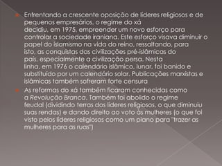 



Enfrentando a crescente oposição de líderes religiosos e de
pequenos empresários, o regime do xá
decidiu, em 1975, empreender um novo esforço para
controlar a sociedade iraniana. Este esforço visava diminuir o
papel do islamismo na vida do reino, ressaltando, para
isto, as conquistas das civilizações pré-islâmicas do
país, especialmente a civilização persa. Nesta
linha, em 1976 o calendário islâmico, lunar, foi banido e
substituído por um calendário solar. Publicações marxistas e
islâmicas também sofreram forte censura
As reformas do xá também ficaram conhecidas como
a Revolução Branca. Também foi abolido o regime
feudal (dividindo terras dos líderes religiosos, o que diminuiu
suas rendas) e dando direito ao voto às mulheres (o que foi
visto pelos líderes religiosos como um plano para "trazer as
mulheres para as ruas")

 