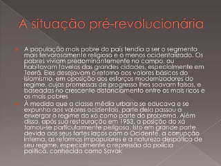 



A população mais pobre do país tendia a ser o segmento
mais fervorosamente religioso e o menos ocidentalizado. Os
pobres viviam predominantemente no campo, ou
habitavam favelas das grandes cidades, especialmente em
Teerã. Eles desejavam o retorno aos valores básicos do
islamismo, em oposição aos esforços modernizadores do
regime, cujas promessas de progresso lhes soavam falsas, e
baseadas no crescente distanciamento entre os mais ricos e
os mais pobres
À medida que a classe média urbana se educava e se
expunha aos valores ocidentais, parte dela passou a
enxergar o regime do xá como parte do problema. Além
disso, após sua restauração em 1953, a posição do xá
tornou-se particularmente perigosa. Isto em grande parte
devido aos seus fortes laços com o Ocidente, a corrupção
interna, as reformas impopulares e a natureza despótica de
seu regime, especialmente a repressão da polícia
política, conhecida como Savak

 