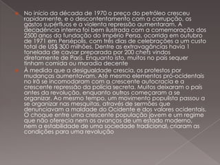 No início da década de 1970 o preço do petróleo cresceu
rapidamente, e o descontentamento com a corrupção, os
gastos supérfluos e a violenta repressão aumentaram. A
decadência interna foi bem ilustrada com a comemoração dos
2500 anos da fundação do Império Persa, ocorrida em outubro
de 1971 em Persépolis, com três dias de celebrações a um custo
total de US$ 300 milhões. Dentre as extravagâncias havia 1
tonelada de caviar preparada por 200 chefs vindos
diretamente de Paris. Enquanto isto, muitos no país sequer
tinham comida ou moradia decente
 À medida que a desigualdade crescia, os protestos por
mudanças aumentavam. Até mesmo elementos pró-ocidentais
no Irã se incomodaram com a crescente autocracia e a
crescente repressão da polícia secreta. Muitos deixaram o país
antes da revolução, enquanto outros começaram a se
organizar. Ao mesmo tempo, um movimento populista passou a
se organizar nas mesquitas, através de sermões que
denunciavam a maldade do Ocidente e dos valores ocidentais.
O choque entre uma crescente população jovem e um regime
que não oferecia nem os avanços de um estado moderno,
nem a estabilidade de uma sociedade tradicional, criaram as
condições para uma revolução


 