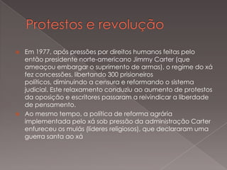 



Em 1977, após pressões por direitos humanos feitas pelo
então presidente norte-americano Jimmy Carter (que
ameaçou embargar o suprimento de armas), o regime do xá
fez concessões, libertando 300 prisioneiros
políticos, diminuindo a censura e reformando o sistema
judicial. Este relaxamento conduziu ao aumento de protestos
da oposição e escritores passaram a reivindicar a liberdade
de pensamento.
Ao mesmo tempo, a política de reforma agrária
implementada pelo xá sob pressão da administração Carter
enfureceu os mulás (líderes religiosos), que declararam uma
guerra santa ao xá

 