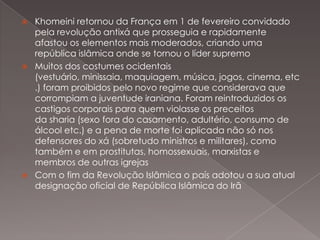 





Khomeini retornou da França em 1 de fevereiro convidado
pela revolução antixá que prosseguia e rapidamente
afastou os elementos mais moderados, criando uma
república islâmica onde se tornou o líder supremo
Muitos dos costumes ocidentais
(vestuário, minissaia, maquiagem, música, jogos, cinema, etc
.) foram proibidos pelo novo regime que considerava que
corrompiam a juventude iraniana. Foram reintroduzidos os
castigos corporais para quem violasse os preceitos
da sharia (sexo fora do casamento, adultério, consumo de
álcool etc.) e a pena de morte foi aplicada não só nos
defensores do xá (sobretudo ministros e militares), como
também e em prostitutas, homossexuais, marxistas e
membros de outras igrejas
Com o fim da Revolução Islâmica o país adotou a sua atual
designação oficial de República Islâmica do Irã

 