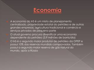 




A economia do Irã é um misto de planejamento
centralizado, propriedade estatal do petróleo e de outras
grandes empresas, agricultura tradicional e comércio e
serviços privados de pequeno porte
O atual governo procura diversificar uma economia
dependente do petróleo (3,9 milhões de barris/dia)
O Irã é o segundo maior produtor de petróleo da OPEP e
possui 10% das reservas mundiais comprovadas. Também
possui a segunda maior reserva de gás natural do
mundo, após a Rússia

 