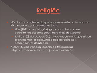 



Islâmica: ao contrário do que ocorre no resto do Mundo, no
Irã a maioria dos Muçulmanos é xiita
 Xiita (80% da população): grupo muçulmano que
acredita nos descendentes (herdeiros) de Maomé
 Sunita (15% da população): grupo muçulmano que segue
os ensinamentos das Sunas e não acredita nos
descendentes de Maomé
A constituição iraniana reconhece três minorias
religiosas, os zoroastrianos, os judeus e os cristãos

 