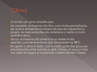 





O Irã tem um clima diversificado.
No noroeste, os invernos são frios, com muita precipitação
de neve e temperaturas abaixo de zero em dezembro e
janeiro. As meia-estações são amenas e o verão é muito
quente e seco.
No sul, os invernos são amenos e os verões muito
quentes, com temperaturas que ultrapassam os 38ºC.
Em geral, o clima é árido, com a maior parte das (poucas)
precipitações entre outubro e abril. Chove um pouco mais
nos vales de Zagros e na planície costeira do Mar Cáspio.

 