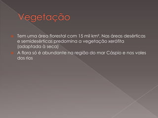 



Tem uma área florestal com 15 mil km². Nas áreas desérticas
e semidesérticas predomina a vegetação xerófita
(adaptada à seca)
A flora só é abundante na região do mar Cáspio e nos vales
dos rios

 