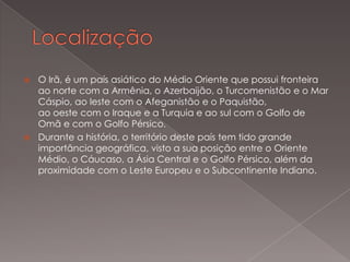 O Irã, é um país asiático do Médio Oriente que possui fronteira
ao norte com a Armênia, o Azerbaijão, o Turcomenistão e o Mar
Cáspio, ao leste com o Afeganistão e o Paquistão,
ao oeste com o Iraque e a Turquia e ao sul com o Golfo de
Omã e com o Golfo Pérsico.
 Durante a história, o território deste país tem tido grande
importância geográfica, visto a sua posição entre o Oriente
Médio, o Cáucaso, a Ásia Central e o Golfo Pérsico, além da
proximidade com o Leste Europeu e o Subcontinente Indiano.


 