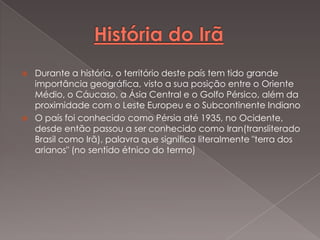 



Durante a história, o território deste país tem tido grande
importância geográfica, visto a sua posição entre o Oriente
Médio, o Cáucaso, a Ásia Central e o Golfo Pérsico, além da
proximidade com o Leste Europeu e o Subcontinente Indiano
O país foi conhecido como Pérsia até 1935, no Ocidente,
desde então passou a ser conhecido como Iran(transliterado
Brasil como Irã), palavra que significa literalmente "terra dos
arianos" (no sentido étnico do termo)

 