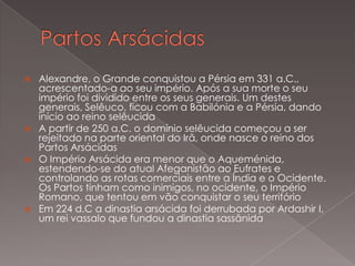 







Alexandre, o Grande conquistou a Pérsia em 331 a.C.,
acrescentado-a ao seu império. Após a sua morte o seu
império foi dividido entre os seus generais. Um destes
generais, Selêuco, ficou com a Babilónia e a Pérsia, dando
início ao reino selêucida
A partir de 250 a.C. o domínio selêucida começou a ser
rejeitado na parte oriental do Irã, onde nasce o reino dos
Partos Arsácidas
O Império Arsácida era menor que o Aqueménida,
estendendo-se do atual Afeganistão ao Eufrates e
controlando as rotas comerciais entre a Índia e o Ocidente.
Os Partos tinham como inimigos, no ocidente, o Império
Romano, que tentou em vão conquistar o seu território
Em 224 d.C a dinastia arsácida foi derrubada por Ardashir I,
um rei vassalo que fundou a dinastia sassânida

 