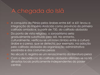 






A conquista da Pérsia pelos árabes entre 641 e 651 levou a
integração do Império Arsácida como província do primeiro
califado omíada e, a partir de 750, do califado abássida
Do ponto de vista religioso, o zoroastrismo seria
gradualmente substituído pelo islã. No entanto,
culturalmente, verificou-se um intercâmbio entre a cultura
árabe e a persa, que se detecta, por exemplo, na adoção
pelo califado abássida da organização administrativa
sassânida e dos costumes persas
No século X, registra-se um renascimento da literatura persa
Com a decadência do califado abássida afirmam-se no Irã
dinastias locais praticamente independentes do poder
central.

 
