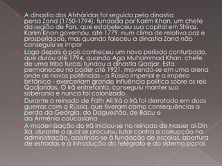 







A dinastia dos Afsháridas foi seguida pela dinastia
persa Zand (1750-1794), fundada por Karim Khan, um chefe
da região de Fars, que estabeleceu sua capital em Shiraz.
Karim Khan governou, até 1779, num clima de relativa paz e
prosperidade, mas quando faleceu a dinastia Zand não
conseguiu se impor
Logo depois o país conheceu um novo período conturbado,
que durou até 1794, quando Aga Muhammad Khan, chefe
de uma tribo turca, fundou a dinastia Qadjar. Esta
permaneceu no poder até 1921, movendo-se em uma arena
onde as novas potências - a Rússia imperial e o império
britânico - exerceriam grande influência política sobre os reis
Qadjaridas. O Irã entretanto, conseguiu manter sua
soberania e nunca foi colonizado
Durante o reinado de Fath Ali Xá o Irã foi derrotado em duas
guerras com a Rússia, que tiveram como consequências a
perda da Geórgia, do Daguestão, de Bacu e
da Arménia caucasiana
A modernização do Irã iniciou-se no reinado de Nasser al-Din
Xá, durante o qual se procurou lutar contra a corrupção na
administração, assistindo-se à fundação de escolas, abertura
de estradas e à introdução do telégrafo e do sistema postal.

 