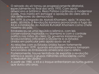 











O reinado do xá tornou-se progressivamente ditatorial,
especialmente no final dos anos 1970. Com apoio
americano e britânico, Reza Pahlavi continuou a modernizar
o país, mas insistia em esmagar a oposição do clero xiita e
dos defensores da democracia
Em 1979, a chegada do Aiatolá Khomeini, após 14 anos no
exílio, dá início à Revolução Iraniana provocando a fuga do
Xá e a instalação do Aiatolá Ruhollah Khomeini como chefe
máximo do país.
Estabeleceu-se uma república islâmica, com leis
conservadoras inspiradas no Islamismo e com o controle
político nas mãos do clero. Os governos iranianos pósrevolucionários criticaram o Ocidente e os Estados
Unidos em particular pelo apoio dado ao xá
As relações com os Estados Unidos foram fortemente
abaladas em 1979, quando estudantes iranianos tomaram
funcionários da Embaixada americana como reféns
Posteriormente, houve tentativas de exportar a revolução
islâmica e apoio a grupos militantes antiocidente como
o Hezbollah do Líbano
A partir de 1980, o Irã e o Iraque enfrentaram-se numa guerra
que durou oito anos.

 