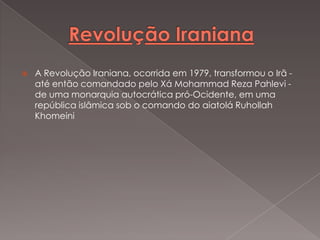 

A Revolução Iraniana, ocorrida em 1979, transformou o Irã até então comandado pelo Xá Mohammad Reza Pahlevi de uma monarquia autocrática pró-Ocidente, em uma
república islâmica sob o comando do aiatolá Ruhollah
Khomeini

 