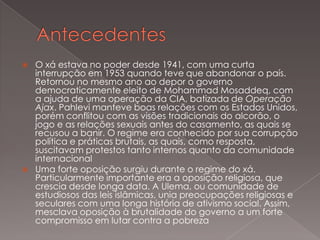 



O xá estava no poder desde 1941, com uma curta
interrupção em 1953 quando teve que abandonar o país.
Retornou no mesmo ano ao depor o governo
democraticamente eleito de Mohammad Mosaddeq, com
a ajuda de uma operação da CIA, batizada de Operação
Ajax. Pahlevi manteve boas relações com os Estados Unidos,
porém conflitou com as visões tradicionais do alcorão, o
jogo e as relações sexuais antes do casamento, as quais se
recusou a banir. O regime era conhecido por sua corrupção
política e práticas brutais, as quais, como resposta,
suscitavam protestos tanto internos quanto da comunidade
internacional
Uma forte oposição surgiu durante o regime do xá.
Particularmente importante era a oposição religiosa, que
crescia desde longa data. A Ulema, ou comunidade de
estudiosos das leis islâmicas, unia preocupações religiosas e
seculares com uma longa história de ativismo social. Assim,
mesclava oposição à brutalidade do governo a um forte
compromisso em lutar contra a pobreza

 