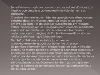 Seu ativismo se mostrava conservador dos valores islâmicos e, à
medida que crescia, o governo reprimia violentamente os
dissidentes
 O aiatolá Khomeini era um líder da oposição que afirmava que
o regime do xá era tiranico. Após sua prisão e seu exílio
em 1964, os protestos dos clérigos aumentaram. Em resposta,
Pahlevi decidiu enfrentar os religiosos com violência, prendendo
e matando manifestantes. Não se sabe quantos morreram
nesta campanha: o regime de Pahlevi falou em 86 mortos; os
religiosos afirmaram que foram milhares
 De 1963 a 1967 a economia iraniana cresceu
consideravelmente, graças aos aumentos do preço
do petróleo e também com a exportação de aço. A inflação
cresceu no mesmo período e, embora a economia crescesse, o
padrão de vida dos pobres e das classes médias urbanas não
melhorava. Ao invés disso, apenas a rica elite e os intermediários
das companhias ocidentais é que se beneficiavam das
extravagâncias do xá. O governo também gastava grandes
somas na compra de armamentos modernos, particularmente
dos Estados Unidos


 