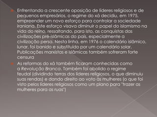 



Enfrentando a crescente oposição de líderes religiosos e de
pequenos empresários, o regime do xá decidiu, em 1975,
empreender um novo esforço para controlar a sociedade
iraniana. Este esforço visava diminuir o papel do islamismo na
vida do reino, ressaltando, para isto, as conquistas das
civilizações pré-islâmicas do país, especialmente a
civilização persa. Nesta linha, em 1976 o calendário islâmico,
lunar, foi banido e substituído por um calendário solar.
Publicações marxistas e islâmicas também sofreram forte
censura
As reformas do xá também ficaram conhecidas como
a Revolução Branca. Também foi abolido o regime
feudal (dividindo terras dos líderes religiosos, o que diminuiu
suas rendas) e dando direito ao voto às mulheres (o que foi
visto pelos líderes religiosos como um plano para "trazer as
mulheres para as ruas")

 