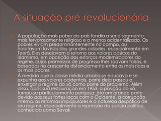 



A população mais pobre do país tendia a ser o segmento
mais fervorosamente religioso e o menos ocidentalizado. Os
pobres viviam predominantemente no campo, ou
habitavam favelas das grandes cidades, especialmente em
Teerã. Eles desejavam o retorno aos valores básicos do
islamismo, em oposição aos esforços modernizadores do
regime, cujas promessas de progresso lhes soavam falsas, e
baseadas no crescente distanciamento entre os mais ricos e
os mais pobres
À medida que a classe média urbana se educava e se
expunha aos valores ocidentais, parte dela passou a
enxergar o regime do xá como parte do problema. Além
disso, após sua restauração em 1953, a posição do xá
tornou-se particularmente perigosa. Isto em grande parte
devido aos seus fortes laços com o Ocidente, a corrupção
interna, as reformas impopulares e a natureza despótica de
seu regime, especialmente a repressão da polícia política,
conhecida como Savak

 