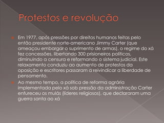



Em 1977, após pressões por direitos humanos feitas pelo
então presidente norte-americano Jimmy Carter (que
ameaçou embargar o suprimento de armas), o regime do xá
fez concessões, libertando 300 prisioneiros políticos,
diminuindo a censura e reformando o sistema judicial. Este
relaxamento conduziu ao aumento de protestos da
oposição e escritores passaram a reivindicar a liberdade de
pensamento.
Ao mesmo tempo, a política de reforma agrária
implementada pelo xá sob pressão da administração Carter
enfureceu os mulás (líderes religiosos), que declararam uma
guerra santa ao xá

 
