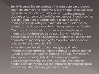 





Em 1978 uma série de protestos, iniciada com um ataque à
figura de Khomeini na imprensa oficial do país, criou um ciclo
ascendente de violência, até que, em 12 de dezembro
daquele ano, cerca de 2 milhões de pessoas “inundaram” as
ruas de Teerã para protestar contra o xá. O exército
começou a se desintegrar, à medida que os soldados se
recusaram a atirar nos manifestantes e passaram a desertar
O xá concordou em introduzir uma constituição, mas
moderada, porém já era tarde para isto. A maioria da
população já era leal a Khomeini e, quando ele pediu o fim
completo da monarquia, o xá foi forçado a abandonar o
país, em 16 de janeiro de 1979
Antes de se sair do Irã o xá nomeou para primeiroministro Shapour Bakhtiar, mas este esteve no poder apenas
36 dias (suprimiu os jogos de cassino, a Savak, mas faltavalhe o apoio popular). Ruhollah Khomeini não queria
colaboração com ele, porque o considerava como um
traidor. Bakhtiar, vendo que era impossível ter qualquer peso
político, saiu do país e refugiou-se em Paris.

 