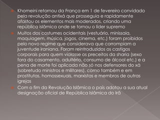 





Khomeini retornou da França em 1 de fevereiro convidado
pela revolução antixá que prosseguia e rapidamente
afastou os elementos mais moderados, criando uma
república islâmica onde se tornou o líder supremo
Muitos dos costumes ocidentais (vestuário, minissaia,
maquiagem, música, jogos, cinema, etc.) foram proibidos
pelo novo regime que considerava que corrompiam a
juventude iraniana. Foram reintroduzidos os castigos
corporais para quem violasse os preceitos da sharia (sexo
fora do casamento, adultério, consumo de álcool etc.) e a
pena de morte foi aplicada não só nos defensores do xá
(sobretudo ministros e militares), como também e em
prostitutas, homossexuais, marxistas e membros de outras
igrejas
Com o fim da Revolução Islâmica o país adotou a sua atual
designação oficial de República Islâmica do Irã

 