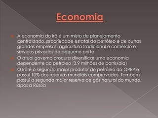 




A economia do Irã é um misto de planejamento
centralizado, propriedade estatal do petróleo e de outras
grandes empresas, agricultura tradicional e comércio e
serviços privados de pequeno porte
O atual governo procura diversificar uma economia
dependente do petróleo (3,9 milhões de barris/dia)
O Irã é o segundo maior produtor de petróleo da OPEP e
possui 10% das reservas mundiais comprovadas. Também
possui a segunda maior reserva de gás natural do mundo,
após a Rússia

 