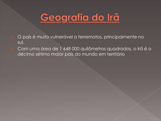 


O país é muito vulnerável a terremotos, principalmente no
sul.
Com uma área de 1 648 000 quilômetros quadrados, o Irã é o
décimo sétimo maior país do mundo em território

 