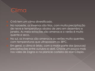 





O Irã tem um clima diversificado.
No noroeste, os invernos são frios, com muita precipitação
de neve e temperaturas abaixo de zero em dezembro e
janeiro. As meia-estações são amenas e o verão é muito
quente e seco.
No sul, os invernos são amenos e os verões muito quentes,
com temperaturas que ultrapassam os 38ºC.
Em geral, o clima é árido, com a maior parte das (poucas)
precipitações entre outubro e abril. Chove um pouco mais
nos vales de Zagros e na planície costeira do Mar Cáspio.

 