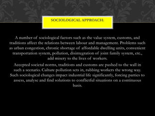 A number of sociological factors such as the value system, customs, and
traditions affect the relations between labour and management. Problems such
as urban congestion, chronic shortage of affordable dwelling units, convenient
transportation system, pollution, disintegration of joint family system, etc.,
add misery to the lives of workers.
Accepted societal norms, traditions and customs are pushed to the wall in
such a scenario. Culture pollution sets in, rubbing workers the wrong way.
Such sociological changes impact industrial life significantly, forcing parties to
assess, analyse and find solutions to conflictful situations on a continuous
basis.
SOCIOLOGICAL APPROACH:
 