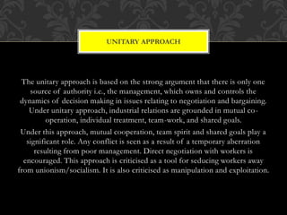 The unitary approach is based on the strong argument that there is only one
source of authority i.e., the management, which owns and controls the
dynamics of decision making in issues relating to negotiation and bargaining.
Under unitary approach, industrial relations are grounded in mutual co-
operation, individual treatment, team-work, and shared goals.
Under this approach, mutual cooperation, team spirit and shared goals play a
significant role. Any conflict is seen as a result of a temporary aberration
resulting from poor management. Direct negotiation with workers is
encouraged. This approach is criticised as a tool for seducing workers away
from unionism/socialism. It is also criticised as manipulation and exploitation.
UNITARY APPROACH
 