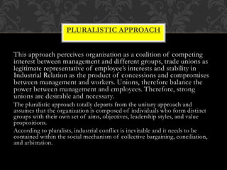 This approach perceives organisation as a coalition of competing
interest between management and different groups, trade unions as
legitimate representative of employee’s interests and stability in
Industrial Relation as the product of concessions and compromises
between management and workers. Unions, therefore balance the
power between management and employees. Therefore, strong
unions are desirable and necessary.
The pluralistic approach totally departs from the unitary approach and
assumes that the organization is composed of individuals who form distinct
groups with their own set of aims, objectives, leadership styles, and value
propositions.
According to pluralists, industrial conflict is inevitable and it needs to be
contained within the social mechanism of collective bargaining, conciliation,
and arbitration.
PLURALISTIC APPROACH
 