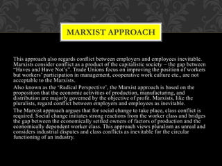 This approach also regards conflict between employers and employees inevitable.
Marxists consider conflict as a product of the capitalistic society – the gap between
“Haves and Have Not’s”. Trade Unions focus on improving the position of workers
but workers’ participation in management, cooperative work culture etc., are not
acceptable to the Marxists.
Also known as the ‘Radical Perspective’, the Marxist approach is based on the
proposition that the economic activities of production, manufacturing, and
distribution are majorly governed by the objective of profit. Marxists, like the
pluralists, regard conflict between employers and employees as inevitable.
The Marxist approach argues that for social change to take place, class conflict is
required. Social change initiates strong reactions from the worker class and bridges
the gap between the economically settled owners of factors of production and the
economically dependent worker class. This approach views pluralism as unreal and
considers industrial disputes and class conflicts as inevitable for the circular
functioning of an industry.
MARXIST APPROACH
 