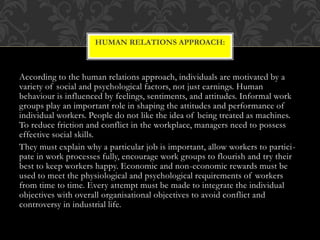 According to the human relations approach, individuals are motivated by a
variety of social and psychological factors, not just earnings. Human
behaviour is influenced by feelings, sentiments, and attitudes. Informal work
groups play an important role in shaping the attitudes and performance of
individual workers. People do not like the idea of being treated as machines.
To reduce friction and conflict in the workplace, managers need to possess
effective social skills.
They must explain why a particular job is important, allow workers to partici-
pate in work processes fully, encourage work groups to flourish and try their
best to keep workers happy. Economic and non-economic rewards must be
used to meet the physiological and psychological requirements of workers
from time to time. Every attempt must be made to integrate the individual
objectives with overall organisational objectives to avoid conflict and
controversy in industrial life.
HUMAN RELATIONS APPROACH:
 