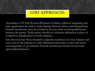 According to V.V. Giri (Former President of India), collective bargaining and
joint negotiations be used to settle disputes between labour and management.
Outside interference must be avoided at all costs while resolving differences
between the parties. Trade unions should use voluntary arbitration in place of
compulsory adjudication to resolve disputes.
Giri observed that ‘there should be a bipartite machinery in every industry and
every unit of the industry to settle differences from time to time with active
encouragement of government. Outside interference should not encroach
upon industrial peace’.
GIRI APPROACH:
 